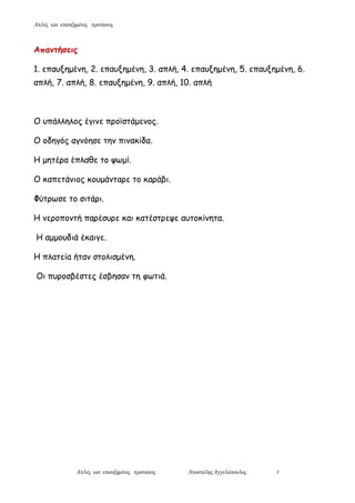 Απλές και επαυξημένες προτάσεις
Απλές και επαυξημένες προτάσεις Αποστόλης Αγγελόπουλος 3
Απαντήσεις
1. επαυξημένη, 2. επαυξημένη, 3. απλή, 4. επαυξημένη, 5. επαυξημένη, 6.
απλή, 7. απλή, 8. επαυξημένη, 9. απλή, 10. απλή
Ο υπάλληλος έγινε προϊστάμενος.
Ο οδηγός αγνόησε την πινακίδα.
Η μητέρα έπλαθε το ψωμί.
Ο καπετάνιος κουμάνταρε το καράβι.
Φύτρωσε το σιτάρι.
Η νεροποντή παρέσυρε και κατέστρεψε αυτοκίνητα.
Η αμμουδιά έκαιγε.
Η πλατεία ήταν στολισμένη.
Οι πυροσβέστες έσβησαν τη φωτιά.
 