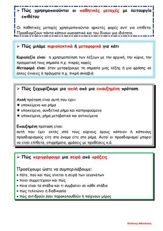 Παλάνης Αθανάσιος
 Πώς χρησιμοποιούνται οι παθητικές μετοχές με λειτουργία
επιθέτου
Οι παθητικές μετοχές χρησιμοποιούνται αρκετές φορές αντί για επίθετα.
Προσδιορίζουν πάντα κάποιο ουσιαστικό και του δίνουν μια ιδιότητα.
 Πώς μιλάμε κυριολεκτικά ή μεταφορικά για κάτι
Κυριολεξία είναι: η χρησιμοποίηση των λέξεων με την αρχική, την κύρια, την
πραγματική τους σημασία π.χ. πικρός καφές
Μεταφορά είναι: όταν μεταφέρουμε τη σημασία μιας λέξης ή μια φράσης σε
άλλες έννοιες ή πράγματα π.χ. πικρή σκλαβιά
 Πώς ξεχωρίζουμε μια απλή από μια επαυξημένη πρόταση
Απλή πρόταση είναι αυτή που έχει:
 υποκείμενο και ρήμα
 υποκείμενο, συνδετικό ρήμα και κατηγορούμενο
 υποκείμενο, ρήμα μεταβατικό και αντικείμενο
Επαυξημένη πρόταση είναι:
αυτή που έχει εκτός από τους κύριους όρους κάποιον ή κάποιους
προσδιορισμούς είτε στο όνομα είτε στο ρήμα. Αυτοί οι προσδιορισμοί μπορεί
να είναι επίθετα, επιρρήματα, φράσεις με προθέσεις κ.ά.
 Πώς περιγράφουμε μια σειρά από πράξεις
Προσέχουμε ώστε να συμπεριλάβουμε:
• πότε, πού και πώς γίνεται η σειρά των γεγονότων
• ποιοι συμμετέχουν και πώς
• ποια είναι τα στάδια και τι συμβαίνει σε κάθε στάδιο
• πώς τελειώνει η διαδικασία
• πώς αντιδρούν όσοι παρακολουθούν ή παίρνουν μέρος
 