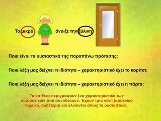 Το μικρό άνοιξε την ξύλινη
Ποια είναι τα ουσιαστικά της παραπάνω πρότασης;
Ποια λέξη μας δείχνει τι ιδιότητα – χαρακτηριστικό έχει το κορίτσι;
Ποια λέξη μας δείχνει τι ιδιότητα – χαρακτηριστικό έχει η πόρτα;
Τα επίθετα περιγράφουν ένα χαρακτηριστικό των
ουσιαστικών που συνοδεύουν. Έχουν τρία γένη (αρσενικό
θηλυκό, ουδέτερο) και κλίνονται όπως τα ουσιαστικά.
 