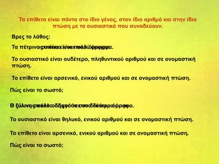 Τα επίθετα είναι πάντα στο ίδιο γένος, στον ίδιο αριθμό και στην ίδια
πτώση με τα ουσιαστικά που συνοδεύουν.
Τα πέτρινος σπίτια είναι πολύ όμορφα.
Ο ξύλινος σκάλα οδηγούσε στο δεύτερο όροφο.
Βρες το λάθος:
Το ουσιαστικό είναι ουδέτερο, πληθυντικού αριθμού και σε ονομαστική
πτώση.
Το επίθετο είναι αρσενικό, ενικού αριθμού και σε ονομαστική πτώση.
Πώς είναι το σωστό;
Τα πέτρινα σπίτια είναι πολύ όμορφα.
Το ουσιαστικό είναι θηλυκό, ενικού αριθμού και σε ονομαστική πτώση.
Το επίθετο είναι αρσενικό, ενικού αριθμού και σε ονομαστική πτώση.
Πώς είναι το σωστό;
Η ξύλινη σκάλα οδηγούσε στο δεύτερο όροφο.
 