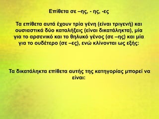 Επίθετα σε –ης, - ης, -ες
Τα επίθετα αυτά έχουν τρία γένη (είναι τριγενή) και
ουσιαστικά δύο καταλήξεις (είναι δικατάληκτα), μία
για το αρσενικό και το θηλυκό γένος (σε –ης) και μία
για το ουδέτερο (σε –ες), ενώ κλίνονται ως εξής:
Τα δικατάληκτα επίθετα αυτής της κατηγορίας μπορεί να
είναι:
 