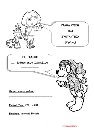 1 ΕΥΤΥΧΙΑ ΚΑΛΟΓΕΡΑ
Ονοματεπώνυμο μαθητή:
……………………………………………………………………………
Σχολικό Έτος: 201… - 201…
Επιμέλεια: Καλογερά Ευτυχία
ΓΡΑΜΜΑΤΙΚΗ
ΚΑΙ
ΣΥΝΤΑΚΤΙΚΟ
(β΄μέρος)
ΣΤ… ΤΑΞΗΣ
…… ΔΗΜΟΤΙΚΟΥ ΣΧΟΛΕΙΟΥ
………………………….
 