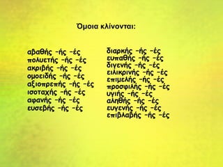 αβαθής –ής –ές
πολυετής –ής –ές
ακριβής –ής –ές
ομοειδής –ής –ές
αξιοπρεπής –ής –ές
ισοταχής –ής –ές
αφανής –ής –ές
ευσεβής –ής –ές
διαρκής –ής –ές
ευπαθής –ής –ές
διγενής –ής –ές
ειλικρινής –ής –ές
επιμελής –ής –ές
προσφιλής –ής –ές
υγιής –ής –ές
αληθής –ής –ές
ευγενής –ής –ές
επιβλαβής –ής –ές
Όμοια κλίνονται:
 