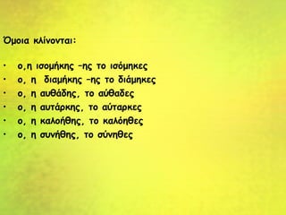 Όμοια κλίνονται:
• ο,η ισομήκης –ης το ισόμηκες
• ο, η διαμήκης –ης το διάμηκες
• ο, η αυθάδης, το αύθαδες
• ο, η αυτάρκης, το αύταρκες
• ο, η καλοήθης, το καλόηθες
• ο, η συνήθης, το σύνηθες
 