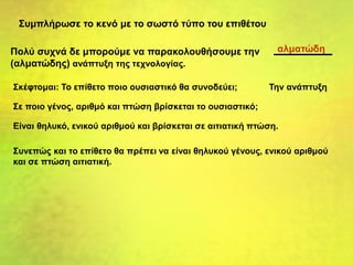 Συμπλήρωσε το κενό με το σωστό τύπο του επιθέτου
Πολύ συχνά δε μπορούμε να παρακολουθήσουμε την
(αλματώδης) ανάπτυξη της τεχνολογίας.
Σκέφτομαι: Το επίθετο ποιο ουσιαστικό θα συνοδεύει; Την ανάπτυξη
Σε ποιο γένος, αριθμό και πτώση βρίσκεται το ουσιαστικό;
Είναι θηλυκό, ενικού αριθμού και βρίσκεται σε αιτιατική πτώση.
Συνεπώς και το επίθετο θα πρέπει να είναι θηλυκού γένους, ενικού αριθμού
και σε πτώση αιτιατική.
αλματώδη
 