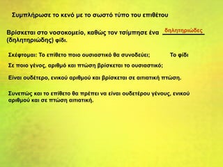 Συμπλήρωσε το κενό με το σωστό τύπο του επιθέτου
Βρίσκεται στο νοσοκομείο, καθώς τον τσίμπησε ένα
(δηλητηριώδης) φίδι.
Σκέφτομαι: Το επίθετο ποιο ουσιαστικό θα συνοδεύει; Το φίδι
Σε ποιο γένος, αριθμό και πτώση βρίσκεται το ουσιαστικό;
Είναι ουδέτερο, ενικού αριθμού και βρίσκεται σε αιτιατική πτώση.
Συνεπώς και το επίθετο θα πρέπει να είναι ουδετέρου γένους, ενικού
αριθμού και σε πτώση αιτιατική.
δηλητηριώδες
 