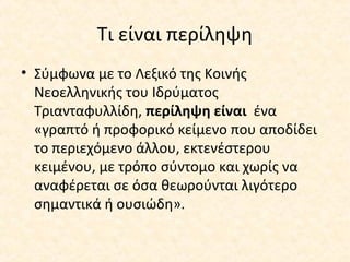 Τι είναι περίληψη
• Σύμφωνα με το Λεξικό της Κοινής
Νεοελληνικής του Ιδρύματος
Τριανταφυλλίδη, περίληψη είναι ένα
«γραπτό ή προφορικό κείμενο που αποδίδει
το περιεχόμενο άλλου, εκτενέστερου
κειμένου, με τρόπο σύντομο και χωρίς να
αναφέρεται σε όσα θεωρούνται λιγότερο
σημαντικά ή ουσιώδη».
 