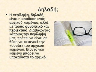Δηλαδή;
• Η περίληψη, δηλαδή,
είναι η απόδοση ενός
αρχικού κειμένου, αλλά
με τρόπο συνοπτικό και
περιεκτικό. Διαβάζοντας
κάποιος την περίληψή
μας, πρέπει να είναι σε
θέση να κατανοεί την
«ουσία» του αρχικού
κειμένου. Έτσι το νέο
κείμενο μπορεί να
υποκαθιστά το αρχικό.
 