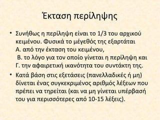 Έκταση περίληψης
• Συνήθως η περίληψη είναι το 1/3 του αρχικού
κειμένου. Φυσικά το μέγεθός της εξαρτάται
Α. από την έκταση του κειμένου,
Β. το λόγο για τον οποίο γίνεται η περίληψη και
Γ. την αφαιρετική ικανότητα του συντάκτη της.
• Κατά βάση στις εξετάσεις (πανελλαδικές ή μη)
δίνεται ένας συγκεκριμένος αριθμός λέξεων που
πρέπει να τηρείται (και να μη γίνεται υπέρβασή
του για περισσότερες από 10-15 λέξεις).
 