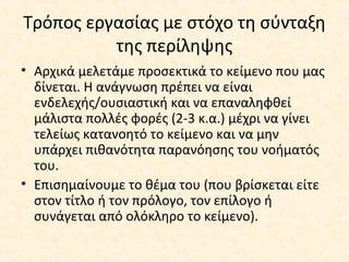 Τρόπος εργασίας με στόχο τη σύνταξη
της περίληψης
• Αρχικά μελετάμε προσεκτικά το κείμενο που μας
δίνεται. Η ανάγνωση πρέπει να είναι
ενδελεχής/ουσιαστική και να επαναληφθεί
μάλιστα πολλές φορές (2-3 κ.α.) μέχρι να γίνει
τελείως κατανοητό το κείμενο και να μην
υπάρχει πιθανότητα παρανόησης του νοήματός
του.
• Επισημαίνουμε το θέμα του (που βρίσκεται είτε
στον τίτλο ή τον πρόλογο, τον επίλογο ή
συνάγεται από ολόκληρο το κείμενο).
 