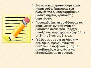 • Στη συνέχεια προχωρούμε κατά
παράγραφο. Γράφουμε ένα
πλαγιότιτλο ή υπογραμμίζουμε
βασικά σημεία, κρατώντας
σημειώσεις.
• Προσπαθούμε να συνδέσουμε τις
σημειώσεις, εντοπίζοντας τη
βαθύτερη σχέση που υπάρχει
μεταξύ των παραγράφων (της 1ης
με
τη 2η
, της 2ης
με την 3η
κ.ο.κ.)
• Γράφουμε σε συνεχή λόγο την
περίληψη, φροντίζοντας να
συνδέουμε τις φράσεις μας με
μεταβατικές λέξεις, ώστε να
εξασφαλίζουμε τη συνοχή.
 
