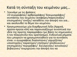 Κατά τη σύνταξη του κειμένου μας…
• Ξεκινάμε με τις φράσεις
«Ο συγγραφέας/ αρθρογράφος/ δοκιμιογράφος/
συντάκτης του κειμένου αναφέρει/παρουσιάζει/
επισημαίνει/ τονίζει/ καταθέτει την άποψή του για…
και ακολουθεί το θέμα του κειμένου.
• Χρησιμοποιούμε μία διαρθρωτική λέξη (Αρχικά,
πρώτα-πρώτα κλπ) και παρουσιάζουμε συνοπτικά την
ιδέα της πρώτης παραγράφου (με βάση τις σημειώσεις
ή τον πλαγιότιτλο που κρατήσαμε). Ενδεικτικά ρήματα
που μπορούν να χρησιμοποιηθούν για το συντάκτη
είναι: ο συγγραφέας διαπιστώνει/ ισχυρίζεται/
υποστηρίζει/ παρατηρεί/ επεξηγεί/ αποδεικνύει/
επισημαίνει/ περιγράφει/ διευκρινίζει/ αιτιολογεί/
βεβαιώνει/ τεκμηριώνει την άποψή του κα
 