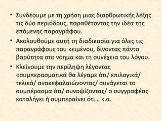 • Συνδέουμε με τη χρήση μιας διαρθρωτικής λέξης
τις δύο περιόδους, παραθέτοντας την ιδέα της
επόμενης παραγράφου.
• Ακολουθούμε αυτή τη διαδικασία για όλες τις
παραγράφους του κειμένου, δίνοντας πάντα
βαρύτητα στο νόημα και τη συνέχεια του λόγου.
• Κλείνουμε την περίληψη λέγοντας
«συμπερασματικά θα λέγαμε ότι/ επιλογικά/
τελικά/ ανακεφαλαιώνοντας/ συνάγεται το
συμπέρασμα ότι/ συνοψίζοντας/ ο συγγραφέας
καταλήγει ή συμπεραίνει ότι… κ.α.
 