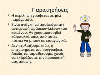 Παρατηρήσεις
• Η περίληψη γράφεται σε μία
παράγραφο.
• Είναι ανάγκη να αποφεύγεται η
αντιγραφή φράσεων-λέξεων του
κειμένου. Αν χρησιμοποιηθεί
κάποια/κάποιες από αυτές,
πρέπει να μπουν σε εισαγωγικά.
• Δεν σχολιάζουμε ιδέες ή
επιχειρήματα του συγγραφέα.
Απλώς τα παραθέτουμε, χωρίς
να εκφράζουμε την προσωπική
μας άποψη.
 