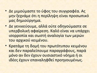 • Δε μιμούμαστε το ύφος του συγγραφέα. Ας
μην ξεχνάμε ότι η περίληψη είναι προσωπικό
μας δημιούργημα.
• Δε γενικεύουμε, αλλά ούτε οδηγούμαστε σε
υπερβολική αφαίρεση. Καλό είναι να υπάρχει
ισορροπία και σωστή αναλογία των μερών
του αρχικού κειμένου.
• Κρατάμε τη δομή του πρωτότυπου κειμένου
και δεν παραλείπουμε παραγράφους, παρά
μόνο αν δεν έχουν ουσιαστικό νόημα ή οι
ιδέες έχουν επαναληφθεί προηγουμένως.
 
