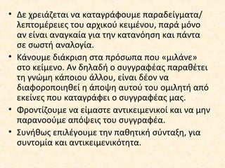 • Δε χρειάζεται να καταγράφουμε παραδείγματα/
λεπτομέρειες του αρχικού κειμένου, παρά μόνο
αν είναι αναγκαία για την κατανόηση και πάντα
σε σωστή αναλογία.
• Κάνουμε διάκριση στα πρόσωπα που «μιλάνε»
στο κείμενο. Αν δηλαδή ο συγγραφέας παραθέτει
τη γνώμη κάποιου άλλου, είναι δέον να
διαφοροποιηθεί η άποψη αυτού του ομιλητή από
εκείνες που καταγράφει ο συγγραφέας μας.
• Φροντίζουμε να είμαστε αντικειμενικοί και να μην
παρανοούμε απόψεις του συγγραφέα.
• Συνήθως επιλέγουμε την παθητική σύνταξη, για
συντομία και αντικειμενικότητα.
 