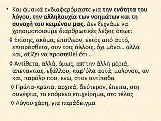 • Και φυσικά ενδιαφερόμαστε για την ενότητα του
λόγου, την αλληλουχία των νοημάτων και τη
συνοχή του κειμένου μας. Δεν ξεχνάμε να
χρησιμοποιούμε διαρθρωτικές λέξεις όπως:
◊ Επίσης, ακόμα, επιπλέον, εκτός από αυτό,
επιπρόσθετα, συν τοις άλλοις, όχι μόνο… αλλά
και, αξίζει να προστεθεί ότι ...
◊ Αντίθετα, αλλά, όμως, απ’την άλλη μεριά,
απεναντίας, εξάλλου, παρ’όλα αυτά, μολονότι, αν
και, παρόλο που, ενώ, στον αντίποδα
◊ Πρώτα-πρώτα, αρχικά, δεύτερον, έπειτα, στη
συνέχεια, το επόμενο επιχείρημα, στο τέλος
◊ Λόγου χάρη, για παράδειγμα
 