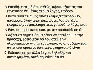 ◊ Επειδή, γιατί, διότι, καθώς, αφού, εξαιτίας του
γεγονότος ότι, ένας ακόμα λόγος, εφόσον
◊ Κατά συνέπεια, ως αποτέλεσμα/επακόλουθο,
απόρροια όλων αποτελεί, ώστε, λοιπόν, άρα,
επομένως, συμπερασματικά, γι’αυτό το λόγο, έτσι
◊ Εάν, σε περίπτωση που, με την προϋπόθεση ότι
◊ Αξίζει να σημειωθεί, πρέπει να εστιάσουμε την
προσοχή, χρειάζεται να τονιστεί, είναι
αξιοσημείωτο ότι, το κυριότερο, το σπουδαιότερο,
αυτό που προέχει, ιδιαιτέρως σημαντικό είναι
◊ Ειδικότερα, με άλλα λόγια, δηλαδή, πιο
συγκεκριμένα, αυτό σημαίνει ότι κα
 