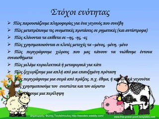 ΢τόχοι ενότητας
 Πώς παρουσιάζουμε πληροφορίες για ένα γεγονός που συνέβη
 Πώς μετατρέπουμε τις ονοματικές προτάσεις σε ρηματικές (και αντίστροφα)
 Πώς κλίνονται τα επίθετα σε –ης, -ης, -ες
 Πώς χρησιμοποιούνται οι κλιτές μετοχές τα –μένος, -μένη, -μένο
 Πώς περιγράφουμε χώρους που μας κάνουν να νιώθουμε έντονα
συναισθήματα
 Πώς μιλάμε κυριολεκτικά ή μεταφορικά για κάτι
 Πώς ξεχωρίζουμε μια απλή από μια επαυξημένη πρόταση
 Πώς περιγράφουμε μια σειρά από πράξεις. π.χ. έθιμα, ή κοινωνικά γεγονότα
 Πώς χρησιμοποιούμε τον ενεστώτα και τον αόριστο
 Πώς κάνουμε μια περίληψη
Δημιουργός: Φώτης Τουλιόπουλος http://esxoleio.weebly.com/
 