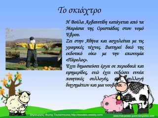 Σο σκιάχτρο
Η Βούλα Αρβανιτίδη κατάγεται από τα
Μαράσια της Ορεστιάδας στον νομό
Έβρου.
Ζει στην Αθήνα και ασχολείται με τις
γραφικές τέχνες. Διατηρεί δικό της
εκδοτικό οίκο με την επωνυμία
«Πάρολος».
Έχει δημοσιεύσει έργα σε περιοδικά και
εφημερίδες, ενώ έχει εκδώσει εννέα
ποιητικές συλλογές, μια συλλογή
διηγημάτων και μια νουβέλα.
Δημιουργός: Φώτης Τουλιόπουλος http://esxoleio.weebly.com/
 