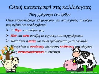 Ολική καταστροφή στις καλλιέργειες
Πώς γράφουμε ένα άρθρο
Όταν παρουσιάζουμε πληροφορίες για ένα γεγονός, το άρθρο
μας πρέπει να περιλαμβάνει:
 Σο θέμα του άρθρου μας
 Πού και πότε συνέβη το γεγονός που περιγράφουμε
 Ποια είναι η αιτία και ποιοι εμπλέκονται με το γεγονός
 Ποιες είναι οι συνέπειες και ποιους κινδύνους δημιούργησε
 Πώς αντιμετωπίστηκαν οι κίνδυνοι
Δημιουργός: Φώτης Τουλιόπουλος http://esxoleio.weebly.com/
 