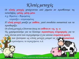 Κλιτές μετοχές
Οι κλιτές μετοχές φτιάχνονται από ρήματα αν προσθέσουμε τις
καταλήξεις –μένος, -μένη,-μένο.
π.χ. θυμώνω – θυμωμένος
κιτρινίζω – κιτρινισμένος
Η κλιτή μετοχή μοιάζει με επίθετο, γιατί συνοδεύει ουσιαστικά και τα
προσδιορίζει.
Οι κλιτές μετοχές κλίνονται όπως τα επίθετα σε –ος, -η, -ο.
Σις χρησιμοποιούμε για να δώσουμε περισσότερες πληροφορίες για το
πώς γίνεται αυτό που περιγράφουμε ή για κάποια ονοματική φράση.
Λέξεις που ξεκίνησαν ως κλιτές μετοχές μπορεί να γίνουν ουσιαστικά.
π.χ. το κρατούμενο, το περιεχόμενο, κ.ά.
Δημιουργός: Φώτης Τουλιόπουλος http://esxoleio.weebly.com/
 