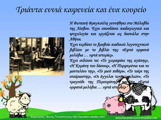 Σριάντα εννιά καφενεία και ένα κουρείο
Η Φωτεινή Φραγκούλη γεννήθηκε στο Μόλυβδο
της Λέσβου. Έχει σπουδάσει παιδαγωγικά και
ψυχολογία και εργάζεται ως δασκάλα στην
Αθήνα.
Έχει κερδίσει το βραβείο παιδικού λογοτεχνικού
βιβλίου με το βιβλίο της: «Εφτά ορφανά
μολύβια … εφτά ιστορίες».
Έχει εκδώσει τα: «Σο χωραφάκι της αγάπης»,
«Η Κυράνη του δάσους», «Η Πορφυρένια και το
μαντολίνο της», «Σο μισό πιθάρι», «Σο ταίρι της
αταίριαστης», «Οι άγγελοι των κοχυλιών», «Σο
τραγούδι της Περσεφόνης» και το «Εφτά
ορφανά μολύβια … εφτά ιστορίες»
Δημιουργός: Φώτης Τουλιόπουλος http://esxoleio.weebly.com/
 