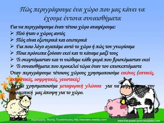 Πώς περιγράφουμε ένα χώρο που μας κάνει να
έχουμε έντονα συναισθήματα
Για να περιγράψουμε έναν τέτοιο χώρο αναφέρουμε:
 Πού ήταν ο χώρος αυτός
 Πώς είναι εξωτερικά και εσωτερικά
 Για ποιο λόγο αγαπάμε αυτό το χώρο ή πώς τον γνωρίσαμε
 Ποια πρόσωπα ζούσαν εκεί και τι κάναμε μαζί τους
 Σι σκεφτόμασταν και τι νιώθαμε κάθε φορά που βρισκόμασταν εκεί
 Σι συναισθήματα που προκαλεί τώρα όταν τον επισκεπτόμαστε
Όταν περιγράφουμε τέτοιους χώρους χρησιμοποιούμε εικόνες (οπτικές,
ακουστικές, οσφρητικές, γευστικές)
΢υχνά χρησιμοποιούμε μεταφορική γλώσσα για να εκφράσουμε την
προσωπική μας άποψη για το χώρο.
Δημιουργός: Φώτης Τουλιόπουλος http://esxoleio.weebly.com/
 