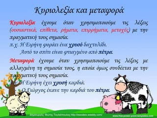 Κυριολεξία και μεταφορά
Κυριολεξία έχουμε όταν χρησιμοποιούμε τις λέξεις
(ουσιαστικά, επίθετα, ρήματα, επιρρήματα, μετοχές) με την
πραγματική τους σημασία.
π.χ. Η Ειρήνη φοράει ένα χρυσό δαχτυλίδι.
Αυτό το σπίτι είναι φτιαγμένο από πέτρα.
Μεταφορά έχουμε όταν χρησιμοποιούμε τις λέξεις με
αλλαγμένη τη σημασία τους, η οποία όμως συνδέεται με την
πραγματική τους σημασία.
π.χ. Η Ειρήνη έχει χρυσή καρδιά.
Ο Γιώργος έκανε την καρδιά του πέτρα.
Δημιουργός: Φώτης Τουλιόπουλος http://esxoleio.weebly.com/
 
