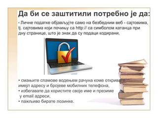 • Личне податке објављујте само на безбедним веб - сајтовима,
tj. сајтовима који почињу са http:// са симболом катанца при
дну странице, што је знак да су подаци кодирани,
• смањите спамове водењем рачуна коме откривате
имејл адресу и бројеве мобилних телефона,
• избегавате да користите своје име и презиме
у еmail адреси,
• пажљиво бирате лозинке.
Да би се заштитили потребно је да:
 