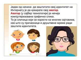 Један од начина да заштитите свој идентитет на
Интернету је да креирате свој аватар.
Аватар (у сајбер технологији) је нечија
компјутеризована графичка слика.
То је сличица који се користи на многим сајтовима,
као што су причаонице и друштвене мреже ради
заштите идентитета.
 