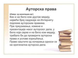 Aуторска права
(Извор: ср.wикипедиа.орг)
Као и на било ком другом медију,
највећи број садржаја на Интернету
подлеже ауторским правима.
Пре преузимања, измене и
презентације неког ауторског дела, у
било које сврхе и на било ком медију,
требало би да проверите ауторска
права и услове коришћења.
Право заштите од копирања односи се
на оригинална ауторска дела.
 