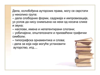 Дела, ослобођена ауторских права, могу се сврстати
у неколико група:
– дела слободних форми, садржаја и импровизације,
уз услов да нису снимљена на неки од носача слике
и звука;
– наслови, имена и непатентирани слогани;
– уобичајени, општепознати и прихваћени графички
симболи;
– типографска орнаментика и слова;
- дела за која није могуће установити
ауторство, итд....
 