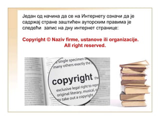 Један од начина да се на Интернету означи да је
садржај стране заштићен ауторским правима је
следећи запис на дну интернет странице:
Copyright © Naziv firme, ustanove ili organizacije.
All right reserved.
 
