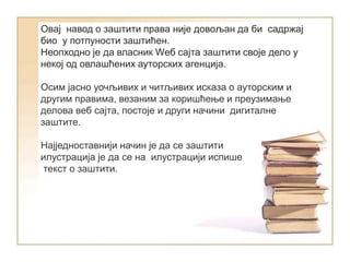 Овај навод о заштити права није довољан да би садржај
био у потпуности заштићен.
Неопходно је да власник Wеб сајта заштити своје дело у
некој од овлашћених ауторских агенција.
Осим јасно уочљивих и читљивих исказа о ауторским и
другим правима, везаним за коришћење и преузимање
делова веб сајта, постоје и други начини дигиталне
заштите.
Најједноставнији начин је да се заштити
илустрација је да се на илустрацији испише
текст о заштити.
 