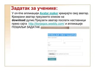 Задатак за ученике:
У on-line апликацији Avatar maker креирајте свој аватар.
Креирани аватар преузмите кликом на
download дугме.Преузети аватар послати наставници
преко сајта http://tionjegos.weebly.com/ и апликације
ПОШАЉИ ЗАДАТАК.
 