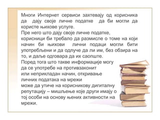 Многи Интернет сервиси захтевају од корисника
да дају своје личне податке да би могли да
користе њихове услуге.
Пре него што дају своје личне податке,
корисници би требало да размисле о томе на који
начин би њихови лични подаци могли бити
употребљени и да одлуче да ли им, без обзира на
то, и даље одговара да их саопште.
Поред тога што такве информације могу
да се употребе на противзаконит
или неприкладан начин, откривање
личних података на мрежи
може да утиче на корисникову дигиталну
репутацију – мишљење које други имају о
тој особи на основу њених активности на
мрежи.
 