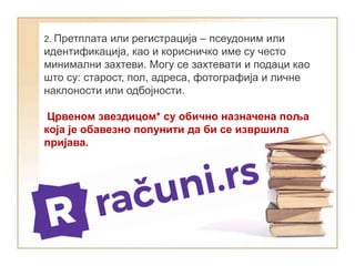 2. Претплата или регистрација – псеудоним или
идентификација, као и корисничко име су често
минимални захтеви. Могу се захтевати и подаци као
што су: старост, пол, адреса, фотографија и личне
наклоности или одбојности.
Црвеном звездицом* су обично назначена поља
која је обавезно попунити да би се извршила
пријава.
 