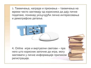 3. Такмичења, награде и признања – такмичења на
мрежи често захтевају од корисника да дају личне
податаке, понекад укључујући лична интересовања
и демографске детаље.
4. Online игре и виртуелни светови – пре
него што корисник започне да игра, могу
захтевати у личне информације приликом
регистрације.
 