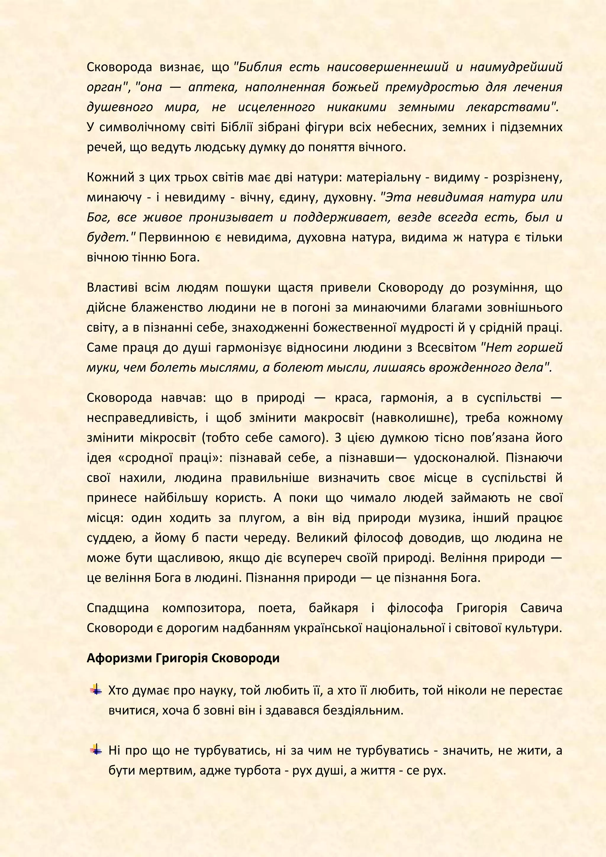 Сковорода визнає, що "Библия есть наисовершеннеший и наимудрейший
орган", "она — аптека, наполненная божьей премудростью для лечения
душевного мира, не исцеленного никакими земными лекарствами".
У символічному світі Біблії зібрані фігури всіх небесних, земних і підземних
речей, що ведуть людську думку до поняття вічного.
Кожний з цих трьох світів має дві натури: матеріальну - видиму - розрізнену,
минаючу - і невидиму - вічну, єдину, духовну. "Эта невидимая натура или
Бог, все живое пронизывает и поддерживает, везде всегда есть, был и
будет." Первинною є невидима, духовна натура, видима ж натура є тільки
вічною тінню Бога.
Властиві всім людям пошуки щастя привели Сковороду до розуміння, що
дійсне блаженство людини не в погоні за минаючими благами зовнішнього
світу, а в пізнанні себе, знаходженні божественної мудрості й у срідній праці.
Саме праця до душі гармонізує відносини людини з Всесвітом "Нет горшей
муки, чем болеть мыслями, а болеют мысли, лишаясь врожденного дела".
Сковорода навчав: що в природі — краса, гармонія, а в суспільстві —
несправедливість, і щоб змінити макросвіт (навколишнє), треба кожному
змінити мікросвіт (тобто себе самого). З цією думкою тісно пов’язана його
ідея «сродної праці»: пізнавай себе, а пізнавши— удосконалюй. Пізнаючи
свої нахили, людина правильніше визначить своє місце в суспільстві й
принесе найбільшу користь. А поки що чимало людей займають не свої
місця: один ходить за плугом, а він від природи музика, інший працює
суддею, а йому б пасти череду. Великий філософ доводив, що людина не
може бути щасливою, якщо діє всупереч своїй природі. Веління природи —
це веління Бога в людині. Пізнання природи — це пізнання Бога.
Спадщина композитора, поета, байкаря і філософа Григорія Савича
Сковороди є дорогим надбанням української національної і світової культури.
Афоризми Григорія Сковороди
Хто думає про науку, той любить її, а хто її любить, той ніколи не перестає
вчитися, хоча б зовні він і здавався бездіяльним.
Ні про що не турбуватись, ні за чим не турбуватись - значить, не жити, а
бути мертвим, адже турбота - рух душі, а життя - се рух.
 