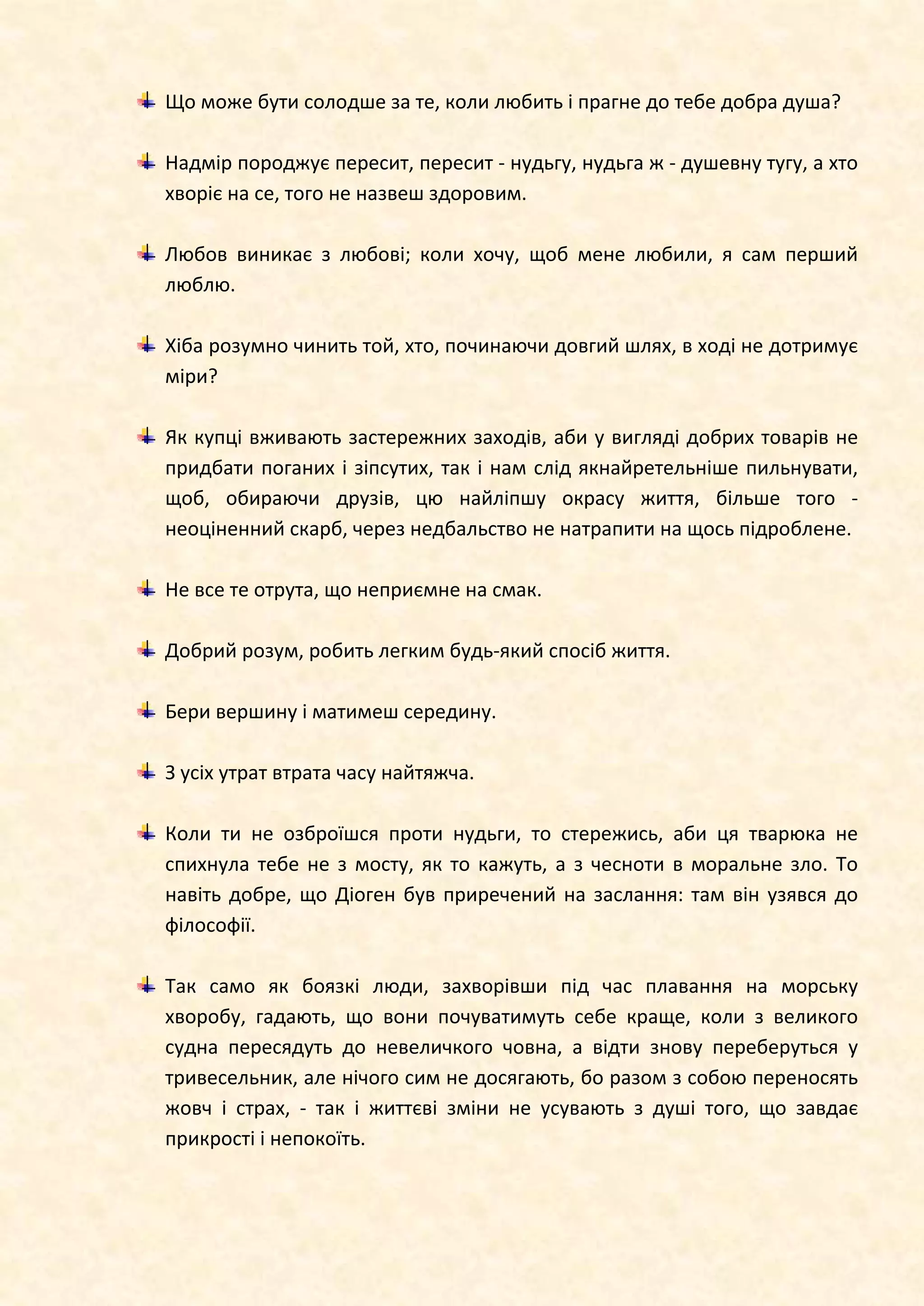 Що може бути солодше за те, коли любить і прагне до тебе добра душа?
Надмір породжує пересит, пересит - нудьгу, нудьга ж - душевну тугу, а хто
хворіє на се, того не назвеш здоровим.
Любов виникає з любові; коли хочу, щоб мене любили, я сам перший
люблю.
Хіба розумно чинить той, хто, починаючи довгий шлях, в ході не дотримує
міри?
Як купці вживають застережних заходів, аби у вигляді добрих товарів не
придбати поганих і зіпсутих, так і нам слід якнайретельніше пильнувати,
щоб, обираючи друзів, цю найліпшу окрасу життя, більше того -
неоціненний скарб, через недбальство не натрапити на щось підроблене.
Не все те отрута, що неприємне на смак.
Добрий розум, робить легким будь-який спосіб життя.
Бери вершину і матимеш середину.
З усіх утрат втрата часу найтяжча.
Коли ти не озброїшся проти нудьги, то стережись, аби ця тварюка не
спихнула тебе не з мосту, як то кажуть, а з чесноти в моральне зло. То
навіть добре, що Діоген був приречений на заслання: там він узявся до
філософії.
Так само як боязкі люди, захворівши під час плавання на морську
хворобу, гадають, що вони почуватимуть себе краще, коли з великого
судна пересядуть до невеличкого човна, а відти знову переберуться у
тривесельник, але нічого сим не досягають, бо разом з собою переносять
жовч і страх, - так і життєві зміни не усувають з душі того, що завдає
прикрості і непокоїть.
 