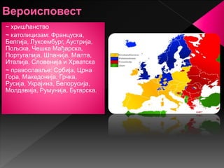 ~ хришћанство
~ католицизам: Француска,
Белгија, Луксембург, Аустрија,
Пољска, Чешка Мађарска,
Португалија, Шпанија, Малта,
Италија, Словенија и Хрватска
~ православље: Србија, Црна
Гора, Македонија, Грчка,
Русија, Украјина, Белорусија,
Молдавија, Румунија, Бугарска.
 