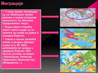 ~ У прво време миграције
су се обављале према
рекама и према плодном
земљишту, ка обалама
Средоземног мора.
~ Онда након открића
новог света људи су се
селили ка њима из јужне и
западне Европе.
~ Током и после развића
нових и јачања држава
људи су у 20. веку
мигрирали ка западу и
средњој Европи због
бољих услова за живот
( Француска, Немачка,
Уједињено Краљевство,
Швајцарска...).
 