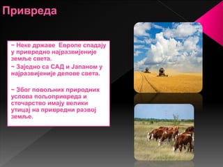 ~ Неке државе Европе спадају
у привредно најразвијеније
земље света.
~ Заједно са САД и Јапаном у
најразвијеније делове света.
~ Због повољних природних
услова пољопривреда и
сточарство имају велики
утицај на привредни развој
земље.
 