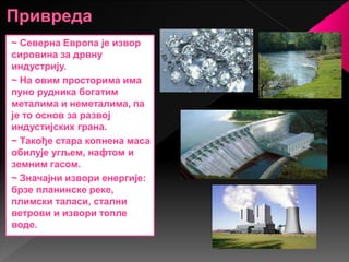 ~ Северна Европа је извор
сировина за дрвну
индустрију.
~ На овим просторима има
пуно рудника богатим
металима и неметалима, па
је то основ за развој
индустијских грана.
~ Такође стара копнена маса
обилује угљем, нафтом и
земним гасом.
~ Значајни извори енергије:
брзе планинске реке,
плимски таласи, стални
ветрови и извори топле
воде.
 