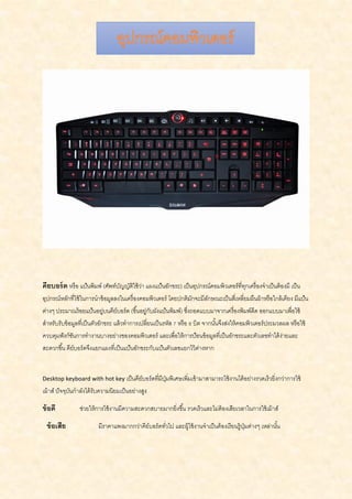 คียบอร์ด หรือ แป้นพิมพ์ (ศัพท์บัญญัติใช้ว่า แผงแป้นอักขระ) เป็นอุปกรณ์คอมพิวเตอร์ที่ทุกเครื่องจาเป็นต้องมี เป็น
อุปกรณ์หลักที่ใช้ในการนาข้อมูลลงในเครื่องคอมพิวเตอร์ โดยปกติมักจะมีลักษณะเป็นสี่เหลี่ยมผืนผ้าหรือใกล้เคียง มีแป้น
ต่างๆ ประมาณร้อยแป้นอยู่บนคีย์บอร์ด (ขึ้นอยู่กับผังแป้นพิมพ์) ซึ่งถอดแบบมาจากเครื่องพิมพ์ดีด ออกแบบมาเพื่อใช้
สาหรับรับข้อมูลที่เป็นตัวอักขระ แล้วทาการเปลี่ยนเป็นรหัส 7 หรือ 8 บิต จากนั้นจึงส่งให้คอมพิวเตอร์ประมวลผล หรือใช้
ควบคุมฟังก์ชันการทางานบางอย่างของคอมพิวเตอร์ และเพื่อให้การป้อนข้อมูลที่เป็นอักขระและตัวเลขทาได้ง่ายและ
สะดวกขึ้น คีย์บอร์ดจึงแยกแผงที่เป็นแป้นอักขระกับแป้นตัวเลขแยกไว้ต่างหาก
Desktop keyboard with hot key เป็นคีย์บอร์ดที่มีปุ่มพิเศษเพิ่มเข้ามาสามารถใช้งานได้อย่างรวดเร็วยิ่งกว่าการใช้
เม้าส์ ปัจจุบันกาลังได้รับความนิยมเป็นอย่างสูง
ข้อดี ช่วยให้การใช้งานมีความสะดวกสบายมากยิ่งขึ้น รวดเร็วและไม่ต้องเสียเวลาในการใช้เม้าส์
ข้อเสีย มีราคาแพงมากกว่าคีย์บอร์ดทั่วไป และผู้ใช้งานจาเป็นต้องเรียนรู้ปุ่มต่างๆ เหล่านั้น
 