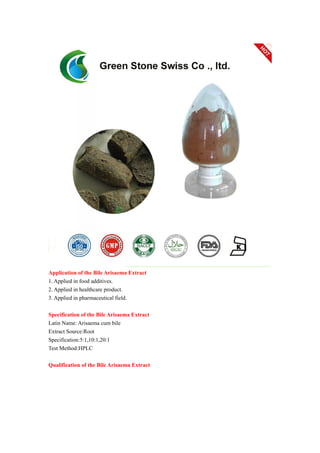 Application of the Bile Arisaema Extract
1. Applied in food additives.
2. Applied in healthcare product.
3. Applied in pharmaceutical field.
Specification of the Bile Arisaema Extract
Latin Name: Arisaema cum bile
Extract Source:Root
Specification:5:1,10:1,20:1
Test Method:HPLC
Qualification of the Bile Arisaema Extract
 
