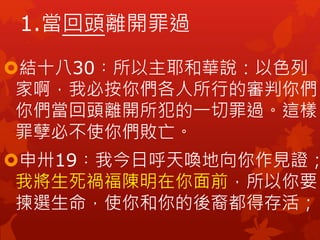 結十八30︰所以主耶和華說：以色列
家啊，我必按你們各人所行的審判你們。
你們當回頭離開所犯的一切罪過。這樣，
罪孽必不使你們敗亡。
申卅19︰我今日呼天喚地向你作見證；
我將生死禍福陳明在你面前，所以你要
揀選生命，使你和你的後裔都得存活；
1.當回頭離開罪過
 