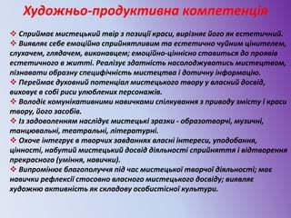 Художньо-продуктивна компетенція
 Сприймає мистецький твір з позиції краси, вирізняє його як естетичний.
 Виявляє себе емоційно сприйнятливим та естетично чуйним цінителем,
слухачем, глядачем, виконавцем; емоційно-ціннісно ставиться до проявів
естетичного в житті. Реалізує здатність насолоджуватись мистецтвом,
пізнавати образну специфічність мистецтва і дотичну інформацію.
 Переймає духовний потенціал мистецького твору у власний досвід,
виховує в собі риси улюблених персонажів.
 Володіє комунікативними навичками спілкування з приводу змісту і краси
твору, його засобів.
 Із задоволенням наслідує мистецькі зразки - образотворчі, музичні,
танцювальні, театральні, літературні.
 Охоче інтегрує в творчих завданнях власні інтереси, уподобання,
цінності, набутий мистецький досвід діяльності сприйняття і відтворення
прекрасного (уміння, навички).
 Випромінює благополуччя під час мистецької творчої діяльності; має
навички рефлексії стосовно власного мистецького досвіду; виявляє
художню активність як складову особистісної культури.
 
