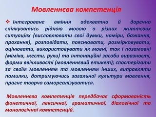 Мовленнєва компетенція
 Інтегроване вміння адекватно й доречно
спілкуватись рідною мовою в різних життєвих
ситуаціях (висловлювати свої думки, наміри, бажання,
прохання), розповідати, пояснювати, розмірковувати,
оцінювати, використовувати як мовні, так і позамовні
(міміка, жести, рухи) та інтонаційні засоби виразності,
форми ввічливості (мовленнєвий етикет); спостерігати
за своїм мовленням та мовленням інших, виправляти
помилки, дотримуючись загальної культури мовлення,
прагне творчо самореалізуватися.
Мовленнєва компетенція передбачає сформованість
фонетичної, лексичної, граматичної, діалогічної та
монологічної компетенцій.
 
